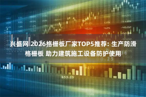 兴盛网 2026格栅板厂家TOP5推荐: 生产防滑格栅板 助力建筑施工设备防护使用