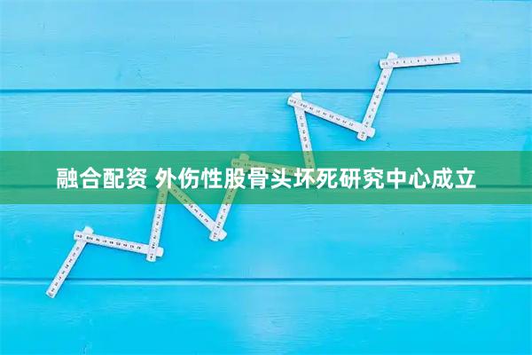 融合配资 外伤性股骨头坏死研究中心成立
