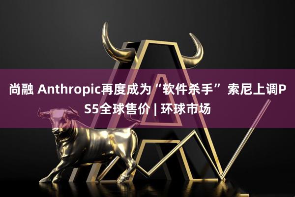 尚融 Anthropic再度成为“软件杀手” 索尼上调PS5全球售价 | 环球市场