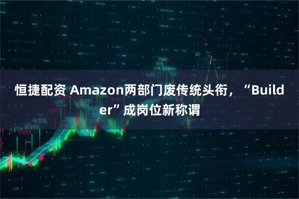 恒捷配资 Amazon两部门废传统头衔，“Builder”成岗位新称谓