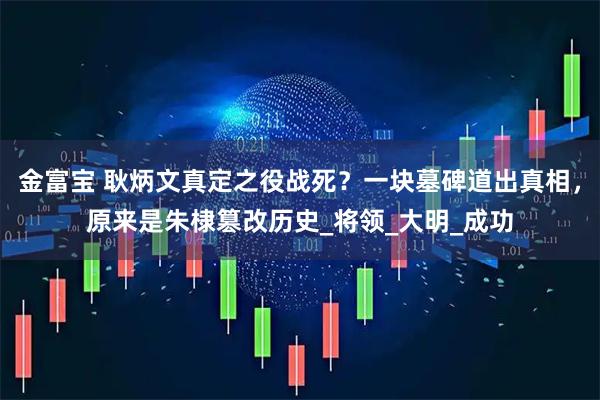 金富宝 耿炳文真定之役战死？一块墓碑道出真相，原来是朱棣篡改历史_将领_大明_成功
