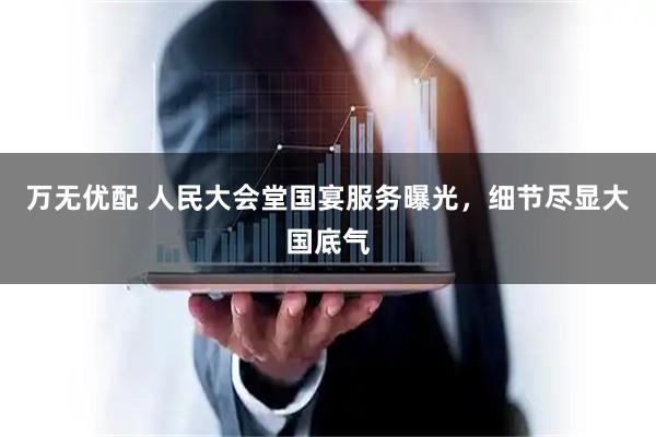 万无优配 人民大会堂国宴服务曝光，细节尽显大国底气