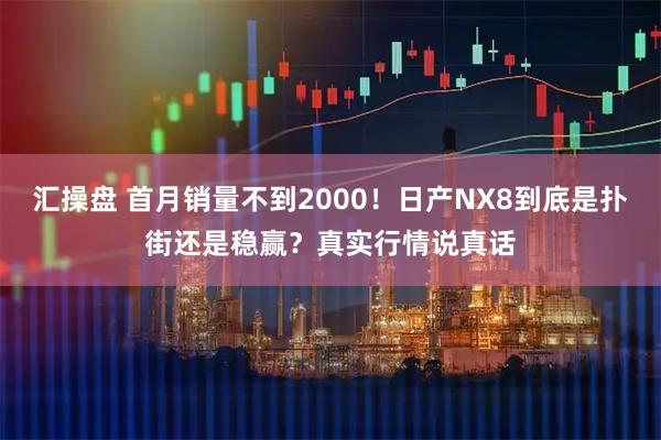 汇操盘 首月销量不到2000！日产NX8到底是扑街还是稳赢？真实行情说真话