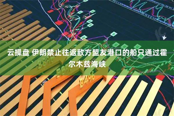 云操盘 伊朗禁止往返敌方盟友港口的船只通过霍尔木兹海峡