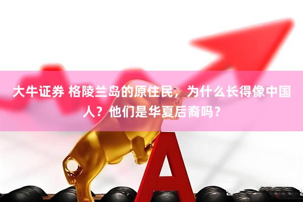 大牛证券 格陵兰岛的原住民，为什么长得像中国人？他们是华夏后裔吗？