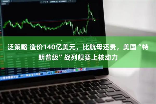 泛策略 造价140亿美元，比航母还贵，美国“特朗普级”战列舰要上核动力