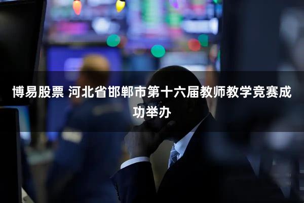 博易股票 河北省邯郸市第十六届教师教学竞赛成功举办