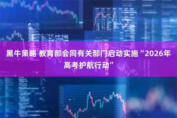 黑牛策略 教育部会同有关部门启动实施“2026年高考护航行动”