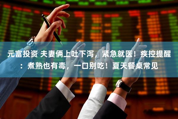 元富投资 夫妻俩上吐下泻，紧急就医！疾控提醒：煮熟也有毒，一口别吃！夏天餐桌常见