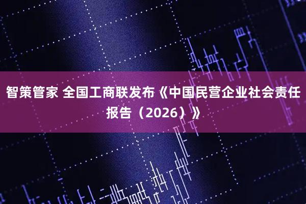 智策管家 全国工商联发布《中国民营企业社会责任报告(2026)》