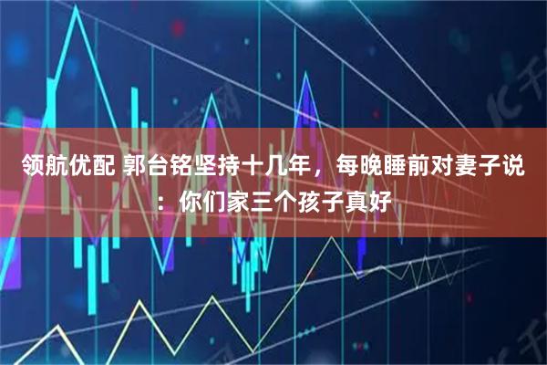 领航优配 郭台铭坚持十几年，每晚睡前对妻子说：你们家三个孩子真好