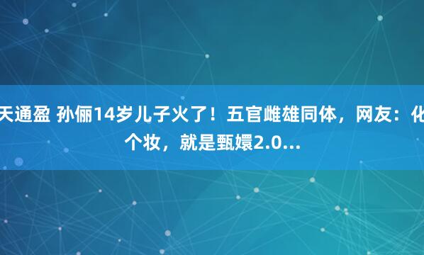 天通盈 孙俪14岁儿子火了!五官雌雄同体,网友:化个妆,就是甄嬛2.0...