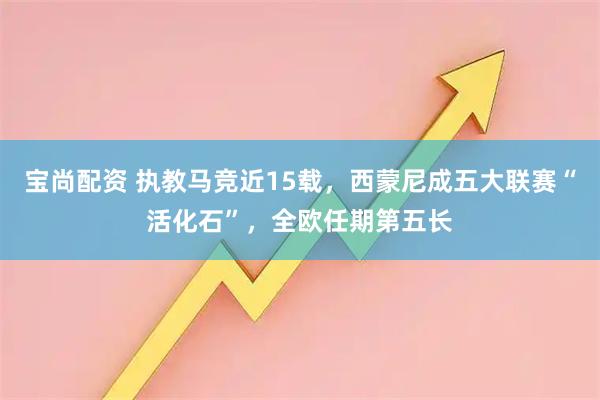 宝尚配资 执教马竞近15载，西蒙尼成五大联赛“活化石”，全欧任期第五长