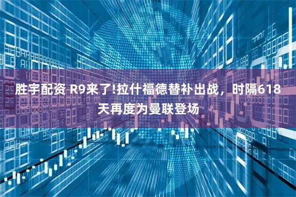 胜宇配资 R9来了!拉什福德替补出战，时隔618天再度为曼联登场