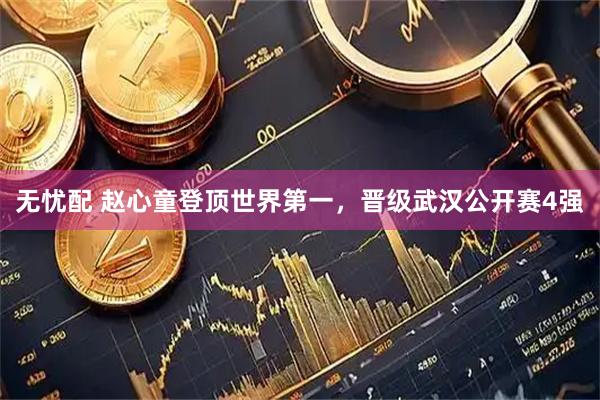 无忧配 赵心童登顶世界第一，晋级武汉公开赛4强