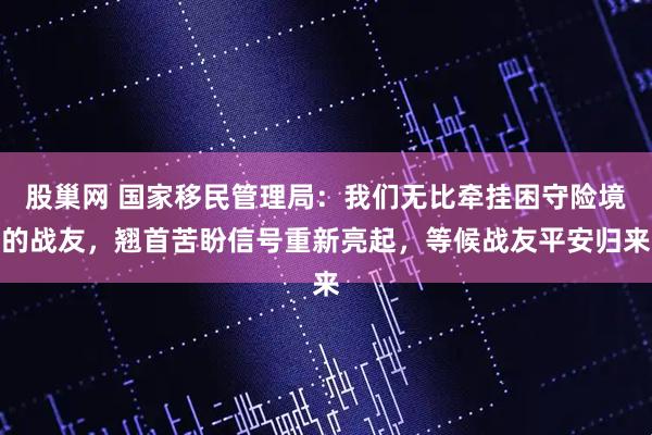 股巢网 国家移民管理局:我们无比牵挂困守险境的战友,翘首苦盼信号重新亮起,等候战友平安归来