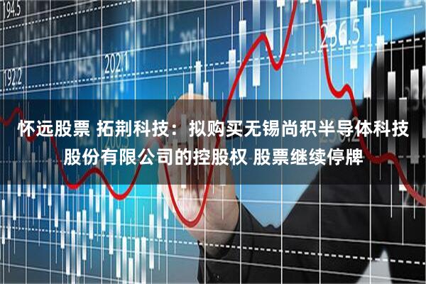 怀远股票 拓荆科技：拟购买无锡尚积半导体科技股份有限公司的控股权 股票继续停牌